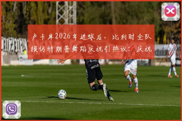 卢卡库2026年进球后，比利时全队模仿特朗普舞蹈庆祝引热议：庆祝细节、球员名单与完整比赛回顾