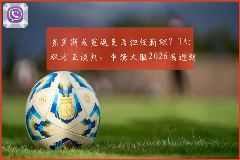 克罗斯或重返皇马担任新职？TA：双方正谈判，中场大脑2026或迎新篇章