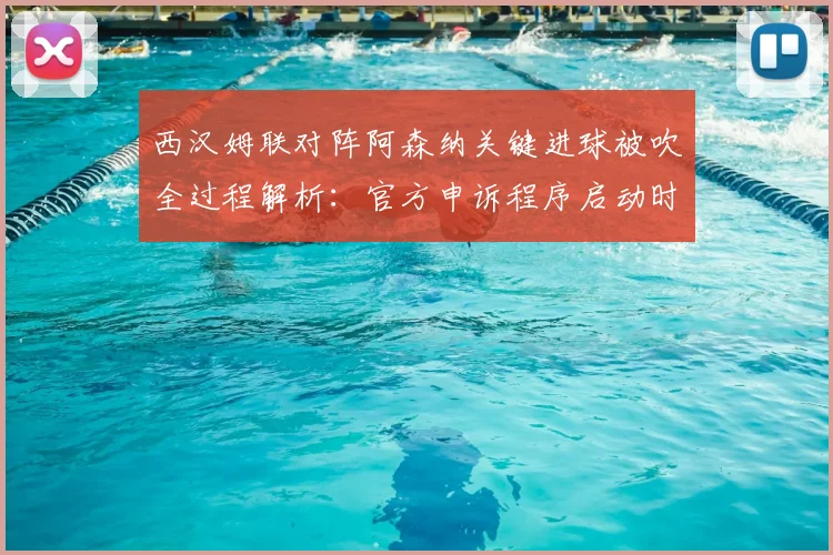 西汉姆联对阵阿森纳关键进球被吹全过程解析：官方申诉程序启动时间线与判罚依据深度剖析