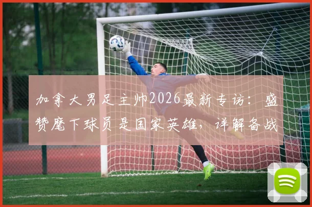 加拿大男足主帅2026最新专访:盛赞麾下球员是国家英雄,详解备战强大对手战术与信心来源