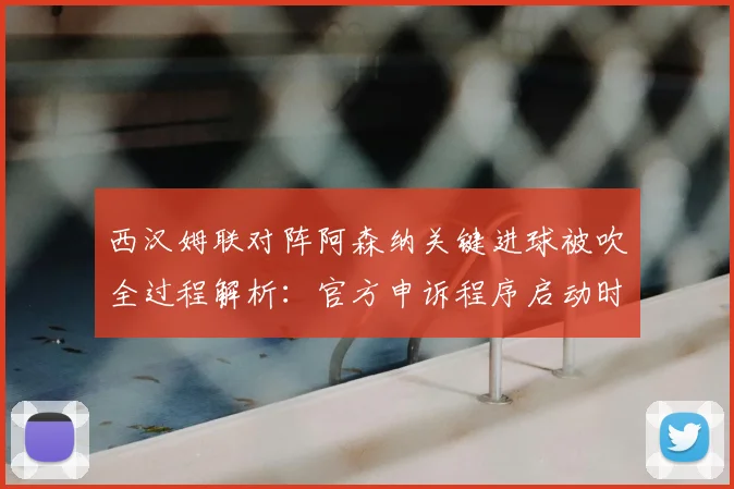 西汉姆联对阵阿森纳关键进球被吹全过程解析:官方申诉程序启动时间线与判罚依据深度剖析