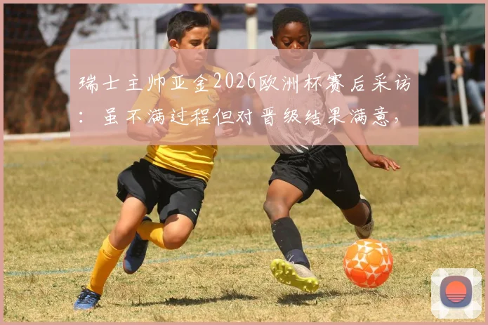 瑞士主帅亚金2026欧洲杯赛后采访:虽不满过程但对晋级结果满意,详解下半场优于上半场原因