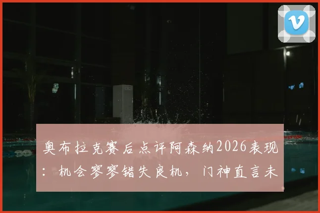 奥布拉克赛后点评阿森纳2026表现：机会寥寥错失良机，门神直言未取胜很遗憾
