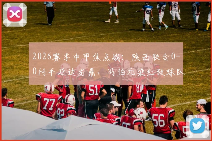 2026赛季中甲焦点战:陕西联合0-0闷平延边龙鼎,冯伯元染红致球队三轮不胜
