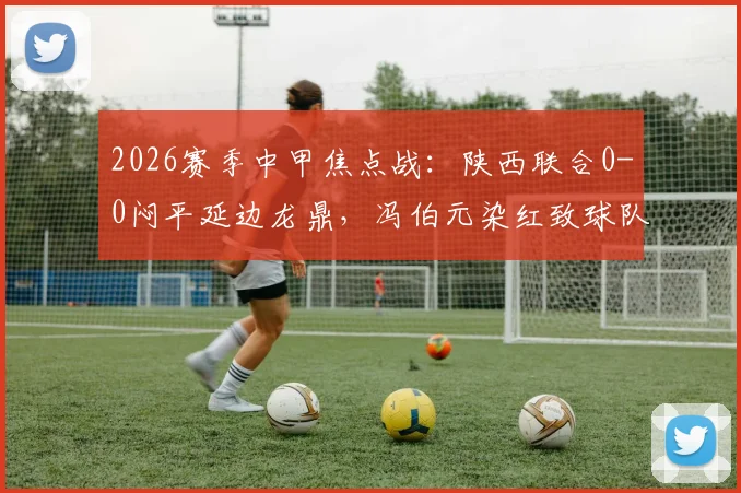 2026赛季中甲焦点战:陕西联合0-0闷平延边龙鼎,冯伯元染红致球队三轮不胜