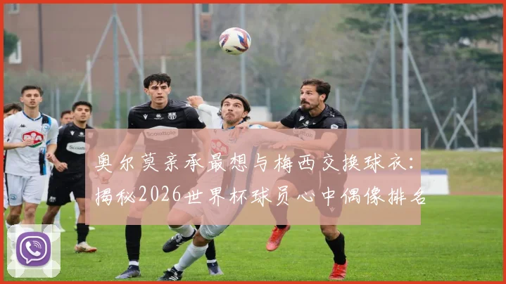 奥尔莫亲承最想与梅西交换球衣：揭秘2026世界杯球员心中偶像排名及球衣交换意义