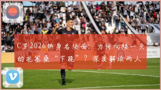 C罗2026热身名场面：为何向矮一头的孔塞桑“下跪”？深度解读两人关系与球星亲和力