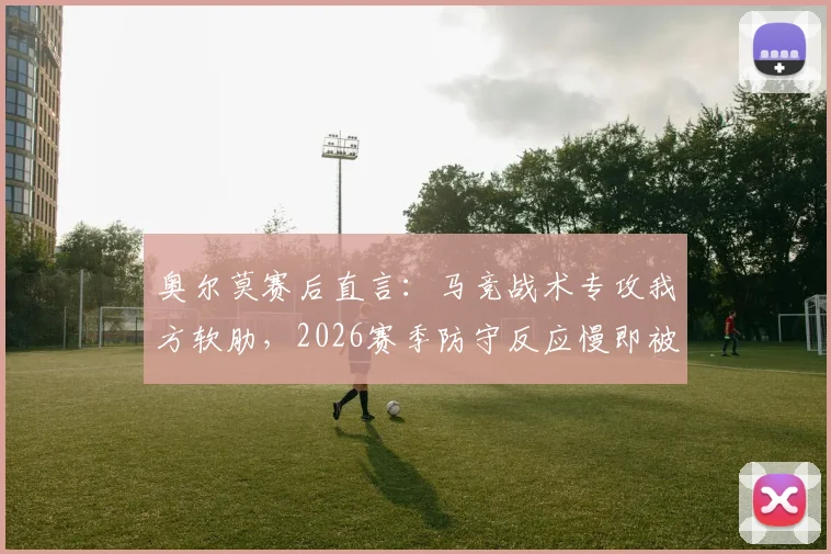 奥尔莫赛后直言:马竞战术专攻我方软肋,2026赛季防守反应慢即被惩罚