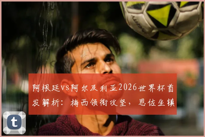 阿根廷vs阿尔及利亚2026世界杯首发解析：梅西领衔攻坚，恩佐坐镇中场，斯卡洛尼战术意图全览