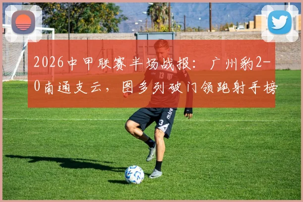 2026中甲联赛半场战报：广州豹2-0南通支云，图多列破门领跑射手榜，附完整比赛数据分析与球队近况解读