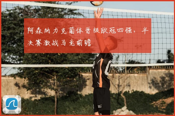 阿森纳力克葡体晋级欧冠四强,半决赛激战马竞前瞻