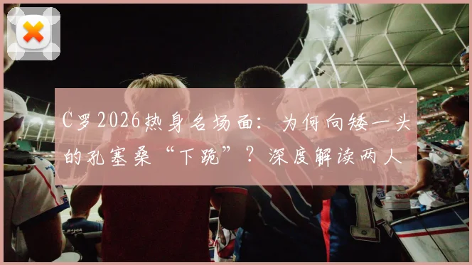 C罗2026热身名场面:为何向矮一头的孔塞桑“下跪”?深度解读两人关系与球星亲和力