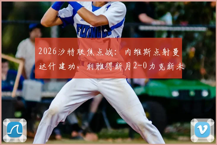 2026沙特联焦点战：内维斯点射曼达什建功，利雅得新月2-0力克新未来城，赛后积分榜深度解读