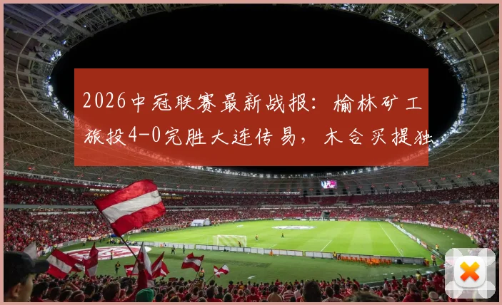 2026中冠联赛最新战报:榆林矿工旅投4-0完胜大连传易,木合买提独中两元领衔大胜,积分形势深度解析